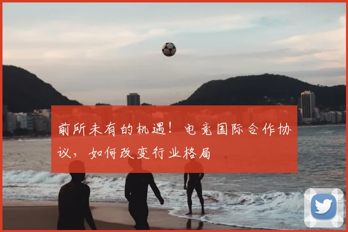 前所未有的机遇!电竞国际合作协议,如何改变行业格局